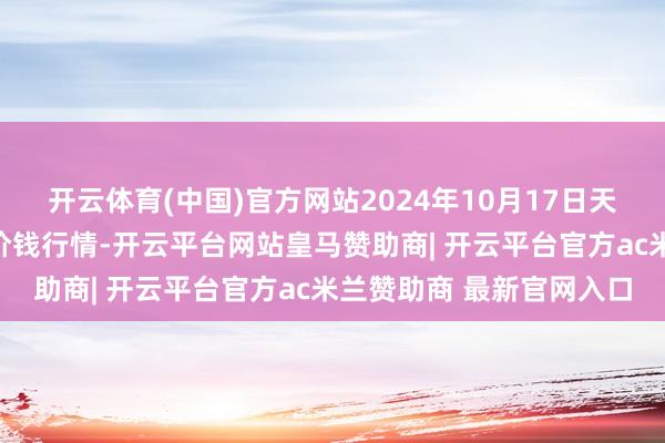 开云体育(中国)官方网站2024年10月17日天津武清大沙河批发商场价钱行情-开云平台网站皇马赞助商| 开云平台官方ac米兰赞助商 最新官网入口