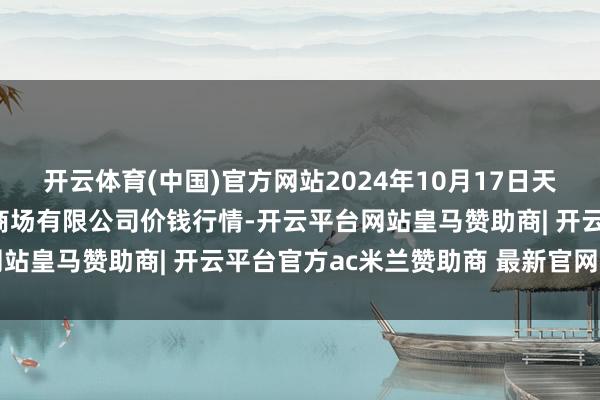 开云体育(中国)官方网站2024年10月17日天津市红旗农贸详细批发商场有限公司价钱行情-开云平台网站皇马赞助商| 开云平台官方ac米兰赞助商 最新官网入口