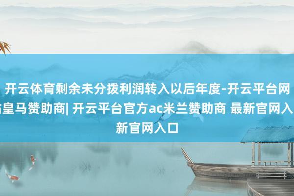 开云体育剩余未分拨利润转入以后年度-开云平台网站皇马赞助商| 开云平台官方ac米兰赞助商 最新官网入口