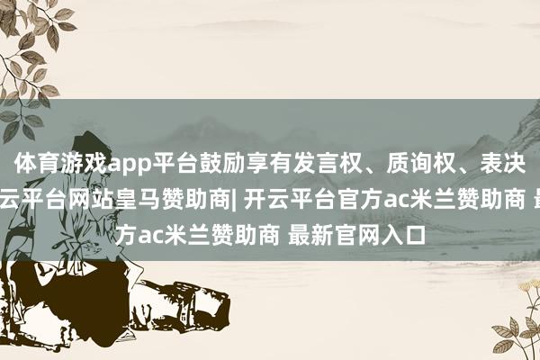 体育游戏app平台鼓励享有发言权、质询权、表决权等权利-开云平台网站皇马赞助商| 开云平台官方ac米兰赞助商 最新官网入口