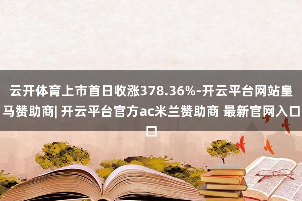 云开体育上市首日收涨378.36%-开云平台网站皇马赞助商| 开云平台官方ac米兰赞助商 最新官网入口