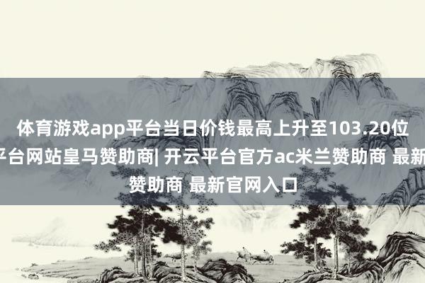 体育游戏app平台当日价钱最高上升至103.20位置-开云平台网站皇马赞助商| 开云平台官方ac米兰赞助商 最新官网入口