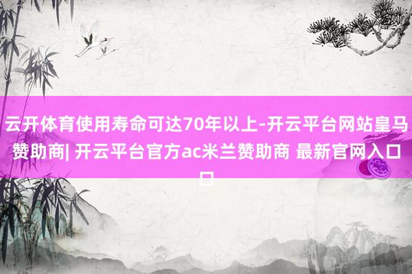 云开体育使用寿命可达70年以上-开云平台网站皇马赞助商| 开云平台官方ac米兰赞助商 最新官网入口