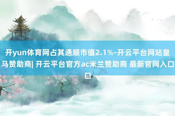 开yun体育网占其通顺市值2.1%-开云平台网站皇马赞助商| 开云平台官方ac米兰赞助商 最新官网入口