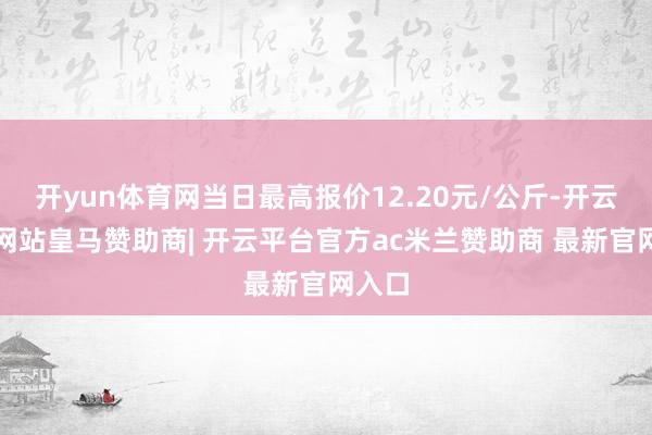 开yun体育网当日最高报价12.20元/公斤-开云平台网站皇马赞助商| 开云平台官方ac米兰赞助商 最新官网入口