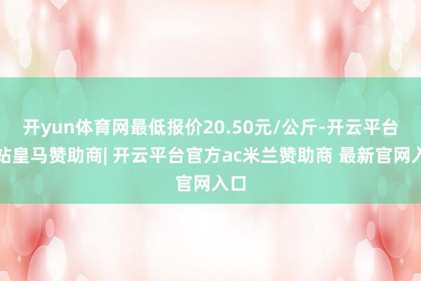 开yun体育网最低报价20.50元/公斤-开云平台网站皇马赞助商| 开云平台官方ac米兰赞助商 最新官网入口