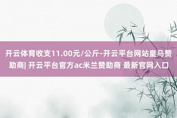 开云体育收支11.00元/公斤-开云平台网站皇马赞助商| 开云平台官方ac米兰赞助商 最新官网入口