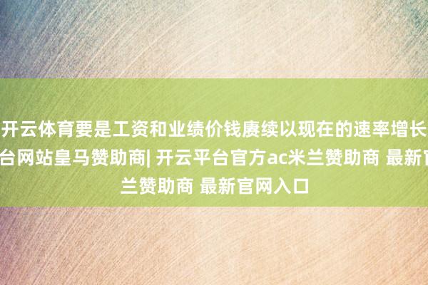 开云体育要是工资和业绩价钱赓续以现在的速率增长-开云平台网站皇马赞助商| 开云平台官方ac米兰赞助商 最新官网入口