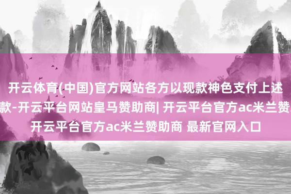 开云体育(中国)官方网站各方以现款神色支付上述金钱置换的转让价款-开云平台网站皇马赞助商| 开云平台官方ac米兰赞助商 最新官网入口