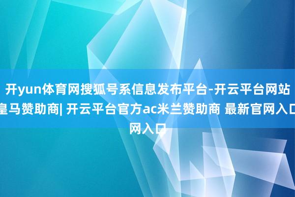 开yun体育网搜狐号系信息发布平台-开云平台网站皇马赞助商| 开云平台官方ac米兰赞助商 最新官网入口