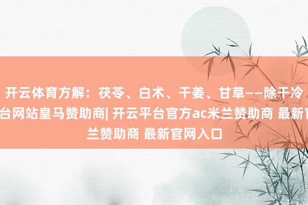 开云体育方解：茯苓、白术、干姜、甘草——除干冷-开云平台网站皇马赞助商| 开云平台官方ac米兰赞助商 最新官网入口