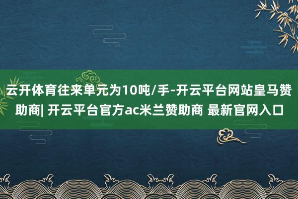 云开体育往来单元为10吨/手-开云平台网站皇马赞助商| 开云平台官方ac米兰赞助商 最新官网入口