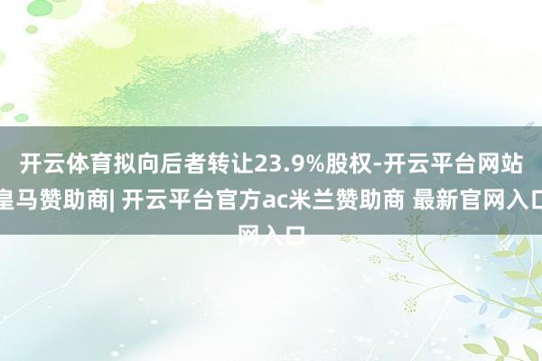 开云体育拟向后者转让23.9%股权-开云平台网站皇马赞助商| 开云平台官方ac米兰赞助商 最新官网入口