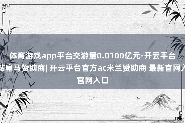 体育游戏app平台交游量0.0100亿元-开云平台网站皇马赞助商| 开云平台官方ac米兰赞助商 最新官网入口