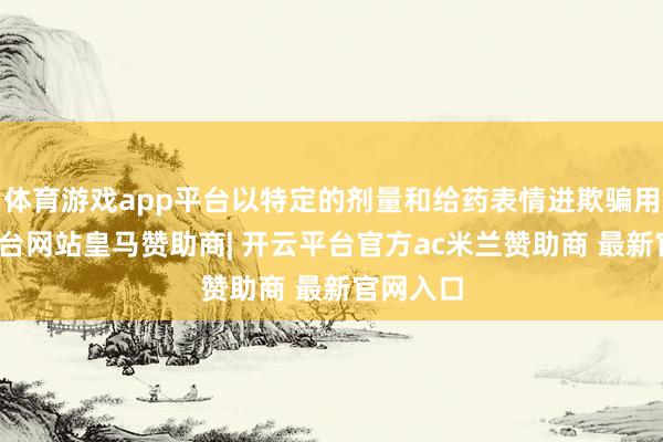 体育游戏app平台以特定的剂量和给药表情进欺骗用-开云平台网站皇马赞助商| 开云平台官方ac米兰赞助商 最新官网入口