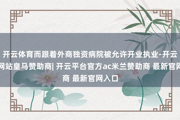 开云体育而跟着外商独资病院被允许开业执业-开云平台网站皇马赞助商| 开云平台官方ac米兰赞助商 最新官网入口