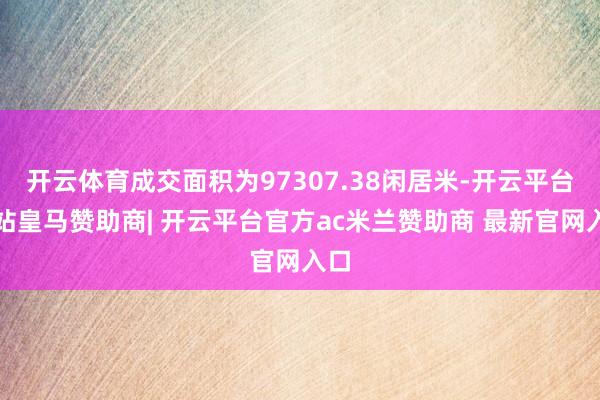 开云体育成交面积为97307.38闲居米-开云平台网站皇马赞助商| 开云平台官方ac米兰赞助商 最新官网入口