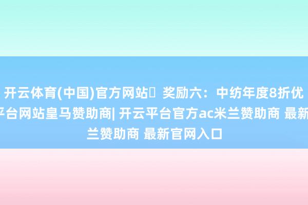 开云体育(中国)官方网站▷奖励六：中纺年度8折优惠-开云平台网站皇马赞助商| 开云平台官方ac米兰赞助商 最新官网入口