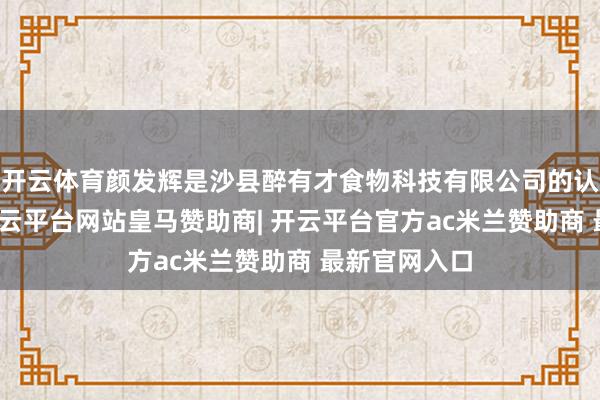 开云体育颜发辉是沙县醉有才食物科技有限公司的认真东谈主-开云平台网站皇马赞助商| 开云平台官方ac米兰赞助商 最新官网入口