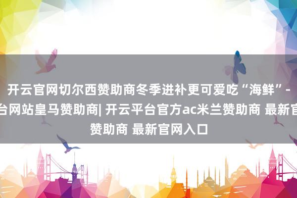 开云官网切尔西赞助商冬季进补更可爱吃“海鲜”-开云平台网站皇马赞助商| 开云平台官方ac米兰赞助商 最新官网入口