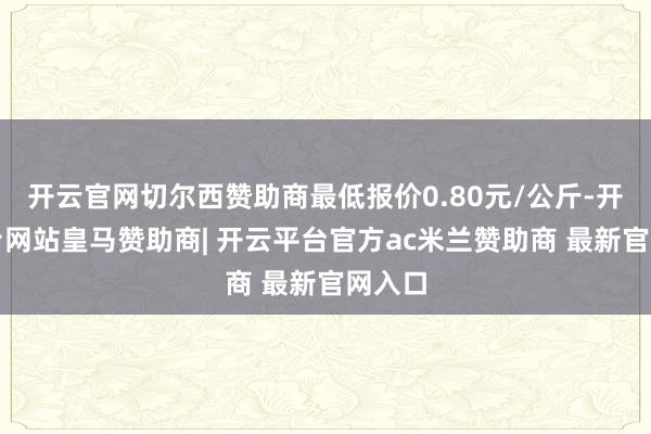 开云官网切尔西赞助商最低报价0.80元/公斤-开云平台网站皇马赞助商| 开云平台官方ac米兰赞助商 最新官网入口