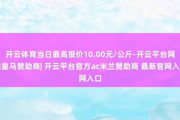 开云体育当日最高报价10.00元/公斤-开云平台网站皇马赞助商| 开云平台官方ac米兰赞助商 最新官网入口