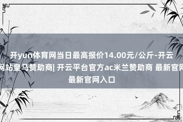 开yun体育网当日最高报价14.00元/公斤-开云平台网站皇马赞助商| 开云平台官方ac米兰赞助商 最新官网入口