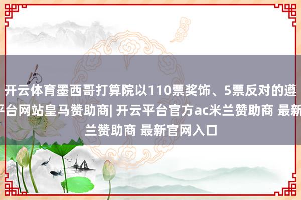 开云体育墨西哥打算院以110票奖饰、5票反对的遵循-开云平台网站皇马赞助商| 开云平台官方ac米兰赞助商 最新官网入口