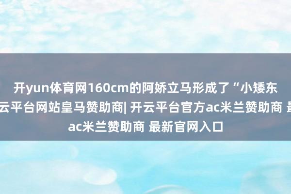 开yun体育网160cm的阿娇立马形成了“小矮东说念主”-开云平台网站皇马赞助商| 开云平台官方ac米兰赞助商 最新官网入口