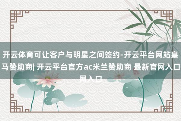 开云体育可让客户与明星之间签约-开云平台网站皇马赞助商| 开云平台官方ac米兰赞助商 最新官网入口