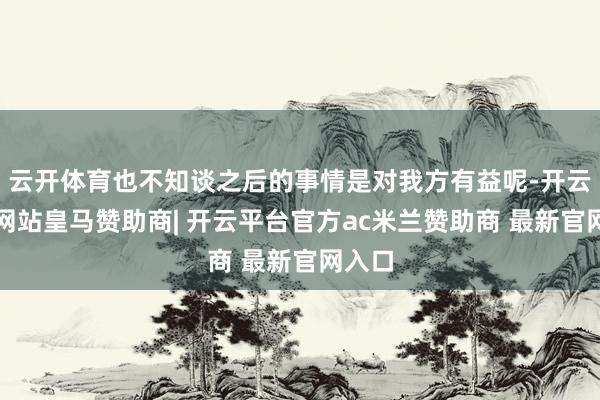 云开体育也不知谈之后的事情是对我方有益呢-开云平台网站皇马赞助商| 开云平台官方ac米兰赞助商 最新官网入口