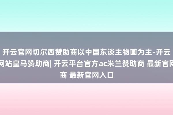 开云官网切尔西赞助商以中国东谈主物画为主-开云平台网站皇马赞助商| 开云平台官方ac米兰赞助商 最新官网入口