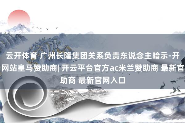 云开体育 广州长隆集团关系负责东说念主暗示-开云平台网站皇马赞助商| 开云平台官方ac米兰赞助商 最新官网入口