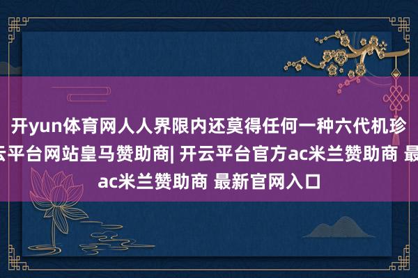 开yun体育网人人界限内还莫得任何一种六代机珍惜亮相-开云平台网站皇马赞助商| 开云平台官方ac米兰赞助商 最新官网入口