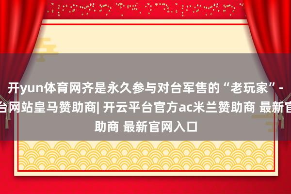 开yun体育网齐是永久参与对台军售的“老玩家”-开云平台网站皇马赞助商| 开云平台官方ac米兰赞助商 最新官网入口