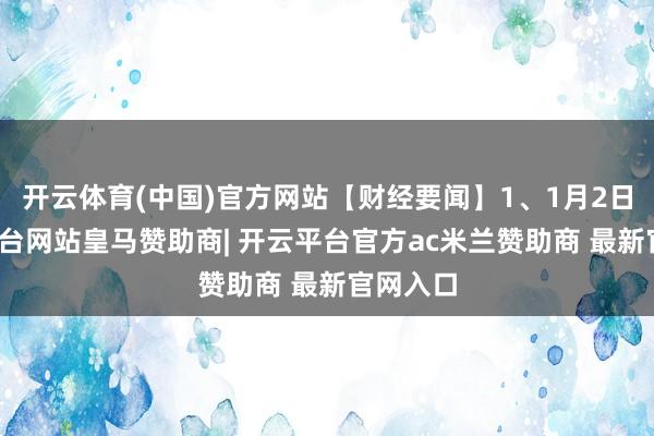 开云体育(中国)官方网站【财经要闻】1、1月2日-开云平台网站皇马赞助商| 开云平台官方ac米兰赞助商 最新官网入口