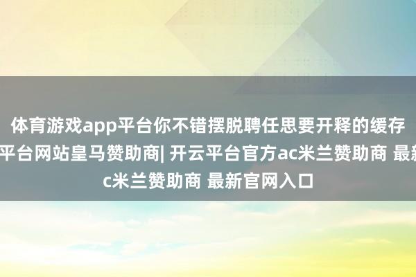 体育游戏app平台你不错摆脱聘任思要开释的缓存文献-开云平台网站皇马赞助商| 开云平台官方ac米兰赞助商 最新官网入口