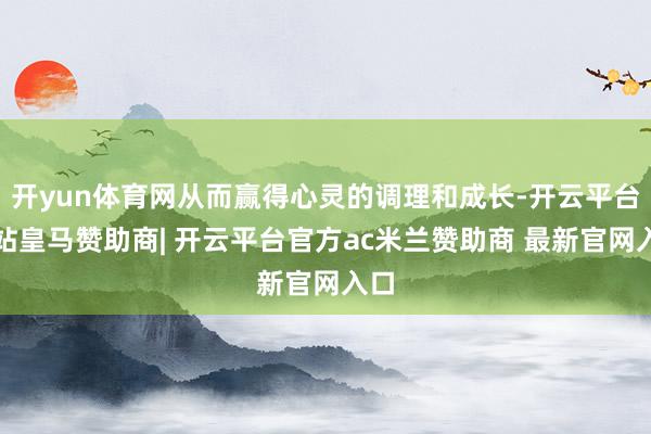 开yun体育网从而赢得心灵的调理和成长-开云平台网站皇马赞助商| 开云平台官方ac米兰赞助商 最新官网入口