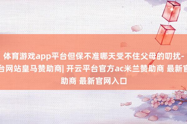 体育游戏app平台但保不准哪天受不住父母的叨扰-开云平台网站皇马赞助商| 开云平台官方ac米兰赞助商 最新官网入口