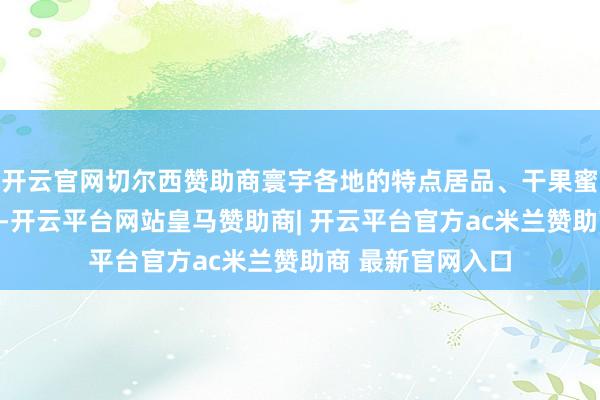 开云官网切尔西赞助商寰宇各地的特点居品、干果蜜饯等也集聚于此-开云平台网站皇马赞助商| 开云平台官方ac米兰赞助商 最新官网入口