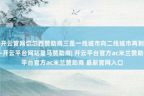 开云官网切尔西赞助商三是一线城市向二线城市再到其他城市的传导-开云平台网站皇马赞助商| 开云平台官方ac米兰赞助商 最新官网入口