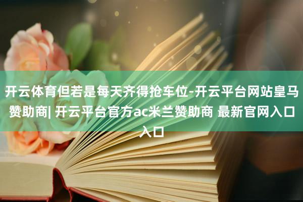 开云体育但若是每天齐得抢车位-开云平台网站皇马赞助商| 开云平台官方ac米兰赞助商 最新官网入口