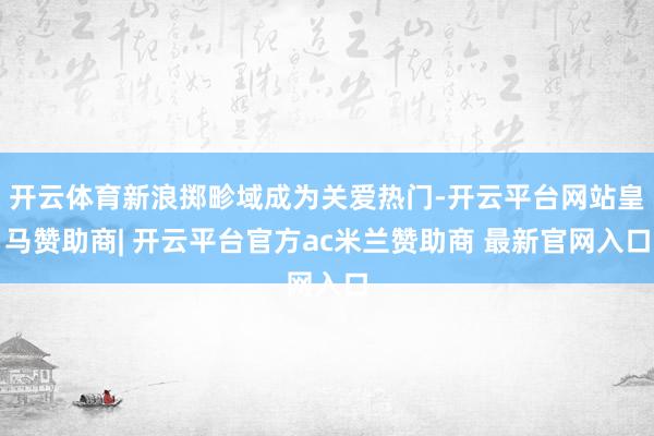 开云体育新浪掷畛域成为关爱热门-开云平台网站皇马赞助商| 开云平台官方ac米兰赞助商 最新官网入口