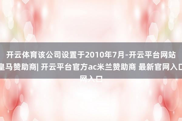 开云体育该公司设置于2010年7月-开云平台网站皇马赞助商| 开云平台官方ac米兰赞助商 最新官网入口