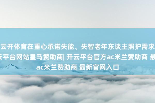 云开体育在重心承诺失能、失智老年东谈主照护需求基础上-开云平台网站皇马赞助商| 开云平台官方ac米兰赞助商 最新官网入口